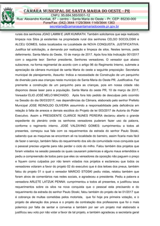 CÂMARA MUNICIPAL DE SANTA MARIA DO OESTE - PR
CNPJ: 95.684.585/0001-12
Rua: Alexandre Kordiak, 87 – centro – Santa Maria do Oeste – Pr, CEP: 85230-000
Fone/Fax: (042) 3644 1129/3644 1149/3644 1363
secretaria@camarasantamariadooeste.pr.gov.br
rurais dos senhores JOAO LAMIM E JAIR KUNRATH. Também solicitamos que seja realizado
limpeza nos Silos já existentes na propriedade rural dos senhores CELSO SOCOLOSKI e
ALCEU GOMES, todos localizados na Localidade de NOVA CONQUISTA. JUSTIFICATIVA:
Justifica tal solicitação, a demanda por realização e limpeza de silos. Nestes termos, pede
deferimento. Santa Maria do Oeste, 10 de março de 2017. Após fora lida Indicação 001/2017
com o seguinte teor: Senhor presidente, Senhores vereadores. O vereador que abaixo
subscreve, na forma regimental de acordo com o artigo 96 do Regimento Interno, submete a
apreciação da câmara municipal de santa Maria do oeste a seguinte preposição: Secretaria
municipal de planejamento, Assunto: Indica a necessidade de Construção de um parquinho
de diversão para asa crianças neste município de Santa Maria do Oeste PR. Justificativa. Faz
premente a construção de um parquinho para as crianças, pois em nossa cidade não
dispomos desse laser para a população. Santa Maria do oeste PR, 10 de março de 2017,
Vereador ELIO JOSÉ MELO MACHADO. Após fora lido pedido de desculpas pelo ocorrido
na Sessão do dia 06/03/2017, nas dependências da Câmara, elaborado pelo senhor Prefeito
Municipal JOSE REINOLDO OLIVEIRA assumindo a responsabilidade pela deficiência em
relação à falta de anexos e demais escólios do Projeto de lei 003/2017 de Autoria do Poder
Executivo. Assim a PRESIDENTE CLARICE NUNES PEREIRA declarou aberto o grande
expediente do plenário onde os senhores vereadores puderam fazer uso da palavra,
conforme o regimento interno. JOSÉ VALDIVINO GOMES: cumprimentou a todos ali
presentes, começou sua fala com os requerimentos da estrada do senhor Paulo Stoski,
sabendo que as maquinas se encontram ali na localidade do barreiro, assim ficaria mais fácil
de fazer o serviço, também falou do requerimento dos silo da comunidade nova conquista que
o pessoal precisa urgente para não perder o ciclo do milho. Falou também dos projetos que
foram votados na sessão passada os quais causaram polemicas e alguns maus entendidos e
pediu a compreensão de todos para que eles os vereadores da oposição não paguem o preço
e fiquem como culpados por não terem votados nos projetos e esclareceu que todos os
vereadores votaram a favor do projeto 02 do executivo que é dos leiloes dos pneus, também
falou do projeto 01 o qual o vereador MARCIO STOSKI pediu vistas, relatou também que
foram alvos de comentários nas redes sociais, e agradeceu a presidente. Pediu a palavra a
vereadora ARLETE LATZUK PENNA: cumprimentou a todos ali presentes, e justificou seus
requerimentos sobre os silos na nova conquista que o pessoal esta precisando e do
requerimento da estrada do senhor Paulo Stoski, falou também do projeto de lei 01/2017 que
é cobrança de multas cometidas pelos motorista, que foi hoje pra primeira votação, e o
projeto de alienação dos pneus e o projeto da contratação dos professores que foi o mais
polemico por falta de sentar e conversa e também por ser um projeto mal elaborado e
justificou seu voto por não votar a favor de tal projeto, e também agradeceu a secretaria geral
 