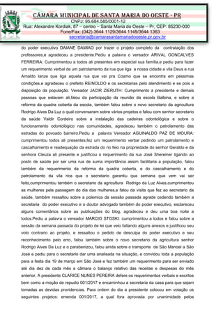 CÂMARA MUNICIPAL DE SANTA MARIA DO OESTE - PR
CNPJ: 95.684.585/0001-12
Rua: Alexandre Kordiak, 87 – centro – Santa Maria do Oeste – Pr, CEP: 85230-000
Fone/Fax: (042) 3644 1129/3644 1149/3644 1363
secretaria@camarasantamariadooeste.pr.gov.br
do poder executivo DAIANE DAMIAO por trazer o projeto completo da contratação dos
professores,e agradeceu a presidente.Pediu a palavra o vereador ARIVAL GONCALVES
FERREIRA: Cumprimentou a todos ali presentes em especial sua família,e pediu para fazer
um requerimento verbal de um patrolamento da rua que liga a nossa cidade a vila Deus e rua
Arnaldo Ianze que liga aquela rua que vai pra Coamo que se encontra em péssimas
condições,e agradeceu o prefeito REINOLDO e os secretarias pelo atendimento e se pois a
disposição da população. Vereador JACIR ZIERUTH: Cumprimento a presidente e demais
pessoas que estavam ali,falou da participação da reunião da escola Balbina, e sobre a
reforma da quadra coberta da escola, também falou sobre o novo secretario da agricultura
Rodrigo Alves Da Luz o qual conversaram sobre vários projetos e falou com senhor secretario
da saúde Valdir Cordeiro sobre a instalação das cadeiras odontológica e sobre o
funcionamento odontológico nas comunidades, agradeceu também o patrolamento das
estradas do povoado barreiro.Pediu a palavra Vereador AGUINALDO PAZ DE MOURA:
cumprimentou todos ali presentes,fez um requerimento verbal pedindo um patrolamento e
cascalhamento e readequação da estrada do rio feio na propriedade do senhor Geraldo e da
senhora Cleuza ali presente e justificou o requerimento da rua José Shereiner ligando ao
posto de saúde por ser uma rua de suma importância assim facilitaria a população, falou
também da requerimento da reforma da quadra coberta, e do cascalhamento e do
patrolamento da vila rica que o secretario garantiu que semana que vem vai ser
feito,cumprimentou também o secretario da agricultura Rodrigo da Luz Alves,cumprimentou
as mulheres pela passagem do dia das mulheres,e falou da visita que fez ao secretario da
saúde, também ressaltou sobre a polemica da sessão passada agrade cedendo também a
secretaria do poder executivo e o doutor advogado também do poder executivo, esclareceu
alguns comentários sobre as publicações do blog, agradeceu e deu uma boa noite a
todos.Pediu a palavra o vereador MARCIO STOSKI: cumprimentou a todos e falou sobre a
sessão da semana passada do projeto de lei que veio faltando alguns anexos e justificou seu
voto contrario ao projeto, e ressaltou o pedido de desculpa do poder executivo e seu
reconhecimento pelo erro, falou também sobre o novo secretario da agricultura senhor
Rodrigo Alves Da Luz e o parabenizou, falou ainda sobre o transporte de São Manoel a São
José e pediu para o secretario dar uma analisada na situação, e convidou toda a população
para a festa dia 19 de março em São José e fez também um requerimento para ser enviado
até dia dez de cada mês a câmara o balanço relativo das receitas e despesas do mês
anterior. A presidente CLARICE NUNES PEREIRA defere os requerimentos verbais e escritos
bem como a moção de repudio 001/2017 e encaminhou a secretaria da casa para que sejam
tomadas as devidas providencias. Para ordem do dia a presidente colocou em votação os
seguintes projetos: emenda 001/2017, a qual fora aprovada por unanimidade pelos
 
