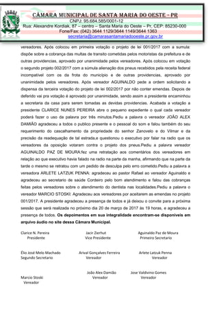 CÂMARA MUNICIPAL DE SANTA MARIA DO OESTE - PR
CNPJ: 95.684.585/0001-12
Rua: Alexandre Kordiak, 87 – centro – Santa Maria do Oeste – Pr, CEP: 85230-000
Fone/Fax: (042) 3644 1129/3644 1149/3644 1363
secretaria@camarasantamariadooeste.pr.gov.br
vereadores. Após colocou em primeira votação o projeto de lei 001/2017 com a sumula:
dispõe sobre a cobrança das multas de transito cometidas pelos motoristas da prefeitura e de
outras providencias, aprovado por unanimidade pelos vereadores. Após colocou em votação
o segundo projeto 002/2017 com a súmula alienação dos pneus recebidos pela receita federal
incompatível com os da frota do município e de outras providencias, aprovado por
unanimidade pelos vereadores. Após vereador AGUINALDO pede a ordem solicitando a
dispensa da terceira votação do projeto de lei 002/2017 por não conter emendas. Depois de
deferido vai pra votação é aprovado por unanimidade, sendo assim a presidente encaminhou
a secretaria da casa para serem tomadas as devidas providencias. Acabada a votação a
presidente CLARICE NUNES PEREIRA abre o pequeno expediente o qual cada vereador
poderá fazer o uso da palavra por três minutos.Pediu a palavra o vereador JOÃO ALEX
DAMIÃO agradeceu a todos o publico presente e o pessoal do som e falou também do seu
requerimento do cascalhamento da propriedade do senhor Zanovelo e do Vilmar e da
precisão da readequação de tal estrada,e questionou o executivo por falar na radio que os
vereadores da oposição votaram contra o projeto dos pneus.Pediu a palavra vereador
AGUINALDO PAZ DE MOURA:fez uma retratação aos comentários dos vereadores em
relação ao que executivo havia falado na radio na parte da manha, afirmando que na parte da
tarde o mesmo se retratou com um pedido de desculpa pelo erro cometido.Pediu a palavra a
vereadora ARLETE LATZUK PENNA: agradeceu ao pastor Rafael ao vereador Aguinaldo e
agradeceu ao secretario de saúde Cordeiro pelo bom atendimento e falou das cobranças
feitas pelos vereadores sobre o atendimento do dentista nas localidades.Pediu a palavra o
vereador MARCIO STOSKI: Agradeceu aos vereadores por aceitarem as emendas no projeto
001/2017. A presidente agradeceu a presença de todos e já deixou o convite para a próxima
sessão que será realizada no próximo dia 20 de março de 2017 às 19 horas, e agradeceu a
presença de todos. Os depoimentos em sua integralidade encontram-se disponíveis em
arquivo áudio no site dessa Câmara Municipal.
Clarice N. Pereira Jacir Zierhut Aguinaldo Paz de Moura
Presidente Vice Presidente Primeiro Secretario
Élio José Melo Machado Arival Gonçalves Ferreira Arlete Latzuk Penna
Segundo Secretario Vereador Vereador
João Alex Damião Jose Valdivino Gomes
Marcio Stoski Vereador Vereador
Vereador
 