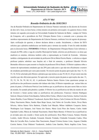 Universidade Estadual do Sudoeste da Bahia
Departamento de Ciências Naturais- DCN
Fone: (77) 3424-8655 – dcn.uesb1@gmail.com
ATA Nº 064
Reunião Ordinária do dia 18/02/2013
Ata da Reunião Ordinária do Departamento de Ciências Naturais realizada no dia dezoito de fevereiro
de dois mil e treze, às treze horas e trinta minutos em primeira convocação e às quatorze horas e trinta
minutos em segunda convocação na Universidade Estadual do Sudoeste da Bahia – campus de Vitória
da Conquista, sob a presidência do Prof. Ubirajara Ramos Cairo e contando com a presença dos
membros representantes do Departamento de Ciências Naturais, conforme livro de registro de presença.
Após verificação do quorum, o diretor declarou aberta a sessão. Inicialmente, o diretor do DCN
solicitou que a plenária estabelecesse um horário para o término da reunião. O teto foi então decidido
para às dezessete horas. INFORMES: O Diretor do Departamento Ubirajara Ramos Cairo informou a
situação do PDI, sobre a vaga de conselho Municipal de Saúde, solicitou aos professores e as áreas que
atualizem as ementas, informou também sobre a representação no Comitê de Extensão. Informou
também o desligamento da universidade da professora Olivia Maria Pereira Duarte e solicitou se algum
professor poderia substituir suas funções até o final do semestre, o professor Eduardo Silveira
Bernardes ofereceu-se para assumir as funções da professora Olivia Duarte. O Diretor explanou sobre o
numero de representantes estudantis que são 20% para cada curso e que não tem oficialmente o numero
de estudantes permitidos por curso para reunião. No terceiro ponto da pauta aprovação das Atas 51, 52,
53, 54, 56 foi solicitado pelo Diretor a plenária que seja incluso as atas 59, 60, 61, 62 por serem atas das
reuniões que não obtiveram quorum. Foi aprovado o terceiro ponto da pauta as aprovações das atas 51,
52, 53, 54, 56, 59, 60, 61, 62. A professora Patricia Santos Pereira Lima questionou porque as
justificativas dos professores ausentes não tinham sido lidas, O Diretor respondeu que seriam lidas em
ponto de pauta. A Professora Patricia Lima lembrou que as justificativas são para serem lidas no início
da reunião, foi acatado pela plenária o pedido. O Diretor leu as justificativas de falta da reunião de sete
de fevereiro e foram aceitas todas as justificativas dos professores; Francisco Antonio Rodrigues
Setúval, Gláucia Celeste Frota Quadros, Sabrina Brito Freitas, Alberto Lima Ferreira, Anelise Costa dos
Santos Botelho, Cezar Hidenori Yasukawati, Karine Brito Santos, Carla Cristiane de Oliveira Pinheiro,
Edney Nascimento Matos, Sandra Mara Bispo Souza, José Nobre de Carvalho Júnior, Nívea Maria
Silveira, Adriza Santos Silva Barbosa, Cláudia Leal Macedo, Milton Adalberto Cerqueira Júnior,
Washington Luiz Sampaio, José Soares dos Santos, Maria Lúcia Pires dos Santos, Carlos André
Espolador Leitão, Márcia de Andrade Nascimento, Daniel Batos Barreto. O Diretor leu as justificativas
já enviadas para esta reunião e foram aceita dos professores; Rosa Maria Caracas, Sumaia Almeida
Lordelo, André Oliveira Andrade, Fernanda Almeida Trindade, Clodoaldo Fernandes Cadete, Ellen
Mota de Carvalho Reis, Luciano Dias Nascimento, Raquel Cristina Gomes Lima, Augusto Cândido
Correia Santos, Cézar Hidenori Yasukawati, Andreia Lima Sanches, Maria Angélica Lima Tasso,
Estrada do Bem Querer – Km 4 – Caixa Postal 95
Cep: 45.083-900 - Vitória da Conquista – Bahia
 