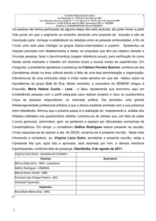 Conselho Municipal de Cultura                                   2
                                           Lei Municipal nº. 9.532 de 25 de julho de 2007
                        com alterações dos seus artigos 6º, 7º e 9º pela Lei nº. 10.101, de 17 de março de 2009
                              Decreto nº. 11.624 de 08 de abril de 2009 e Resolução CMC nº. 001/2009
                                         Portaria nº 26.866/2010(DOM 3365, de 01/03/2010
34a pessoa não tenha participado de alguma etapa não está excluída, ela pode iniciar a partir
35do ponto em que o segmento se encontra, tornando uma proposta de inclusão e não de
36exclusão para começar a estabelecer as relações entre as pessoas entrevistadas, a fim de
37criar uma rede para interligar os grupos básico-intermediário e superior. Apresentou as
38ações previstas com detalhamentos e datas: as propostas que têm por objetivo atender a
39muitas pessoas, fazer o benchmarking (viagem referência anual), para verificação de como
40está sendo realizado o trabalho em diversos locais e buscar trocas de experiências. Em
41seguida, a presidenta agradeceu a presença da Fabiana Ferreira Queiroz. Lembrou-se dos
42problemas atuais na área cultural devido à falta de uma boa administração e organização,
43lembrou-se de uma entrevista dada à mídia nesta semana em que ela relatou sobre os
44problemas do grupo Balé de Rua. Neste momento, a consultora do SEBRAE chegou à
45reunião, Maria Helena Cunha - Lena - e falou rapidamente que encontrou aqui em
46Uberlândia pessoas com o perfil adequado para realizar projetos e citou os questionários
47que as pessoas responderam na chamada pública. Ela percebeu uma grande
48heterogeneidade profissional artística o que a deixou bastante animada com a sua presença
49em Uberlândia. Afirmou que o próximo passo é a realização do mapeamento e análise dos
50dados coletados nos questionários obtidos. Lembrou-se de artistas que, por falta de saber
51como gerenciar, administrar, gerir, se perderam e passam por dificuldades seriíssimas de
52inadimplência. Em tempo, o conselheiro Delfino Rodrigues esteve presente na reunião,
53mas esqueceu-se de assinar a ata. Às 20h20, encerrou-se a presente reunião. Nada mais
54havendo a considerar, eu, Virgínia Lúcia Dutra, secretariei a presente reunião, redigi a
55presente Ata que, após lida e aprovada, será assinada por mim, e demais membros
56participantes, conforme lista de presença. Uberlândia, 9 de agosto de 2011.
  Virgínia Lúcia Dutra - secretária do Conselho
                        Titulares                                                            Assinatura
  Mônica Debs Diniz - SMC - presidenta
  Delfino Rodrigues - CÂMARA
  Márcia Elaine Zanetti - SME
  Francisco das Chagas Pereira - AAU
  Vamberto Figueiredo
                      Suplentes
  Rosa Maria Marra Dias - SMC
57



 2
 