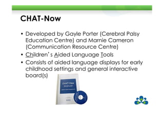 CHAT-Now
• Developed by Gayle Porter (Cerebral Palsy
  Education Centre) and Marnie Cameron
  (Communication Resource Centre)
• Children’s Aided Language Tools
  Children s
• Consists of aided language displays for early
  childhood settings and general interactive
  board(s)
 