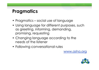 Pragmatics
• Pragmatics – social use of language
• Using language for different purposes, such
  as greeting, informing, demanding,
  promising, requesting
• Changing language according to the
  needs of the listener
• Following conversational rules
                                 www.asha.org
 