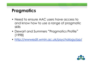 Pragmatics
• Need to ensure AAC users have access to
  and know how to use a range of pragmatic
  skills
• Dewart and Summers “Pragmatics Profile”
                       Pragmatics Profile
  (1998)
• http://wwwedit.wmin.ac.uk/psychology/pp/
 