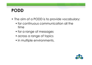 PODD
• The aim of a PODD is to provide vocabulary:
   • for continuous communication all the
     time
   • for a range of messages
   • across a range of topics
   • in multiple environments.
 