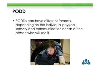PODD
• PODDs can have different formats,
  depending on the individual physical,
  sensory and communication needs of the
  person who will use it.
 
