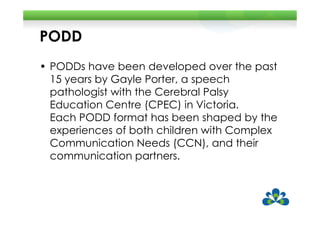 PODD
• PODDs have been developed over the past
  15 years by Gayle Porter, a speech
  pathologist with the Cerebral Palsy
  Education Centre (CPEC) in Victoria.
  Each PODD format has been shaped by the
  experiences of both children with Complex
  Communication Needs (CCN), and their
  communication partners.
 