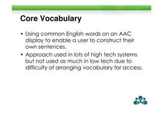 Core Vocabulary
• Using common English words on an AAC
  display to enable a user to construct their
  own sentences.
• Approach used in lots of high tech systems
  but not used as much in low tech due to
  difficulty of arranging vocabulary for access.
 