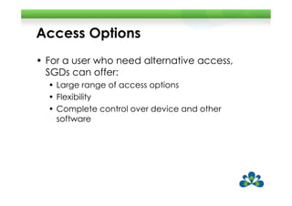 Access Options
• For a user who need alternative access,
  SGDs can offer:
  • Large range of access options
  • Flexibility
  • Complete control over device and other
    software
 