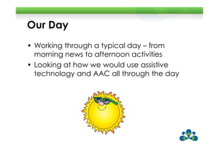 Our Day
• Working through a typical day – from
  morning news to afternoon activities
• Looking at how we would use assistive
  technology and AAC all through the day
 