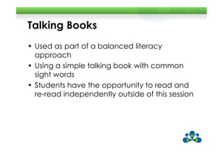 Talking Books
• Used as part of a balanced literacy
  approach
• Using a simple talking book with common
  sight words
• Students have the opportunity to read and
  re-read independently outside of this session
 