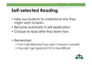 Self-selected Reading
• Help our students to understand why they
  might want to learn.
• Become automatic in skill application.
• Choose to read after they learn how.

• Remember:
  • It isn’t self-directed if you don’t choose it yourself.
  • You can’t get good at it if it is too difficult.
 