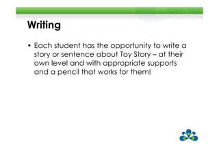 Writing
• Each student has the opportunity to write a
  story or sentence about Toy Story – at their
  own level and with appropriate supports
  and a pencil that works for them!
 