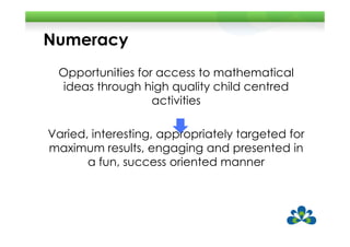 Numeracy
 Opportunities for access to mathematical
 ideas through high quality child centred
                  activities

Varied, interesting, appropriately targeted for
maximum results, engaging and presented in
       a fun, success oriented manner
 