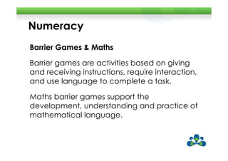 Numeracy
Barrier Games & Maths

Barrier games are activities based on giving
and receiving instructions, require interaction,
and use language to complete a task.

Maths barrier games support the
development, understanding and practice of
mathematical language.
 