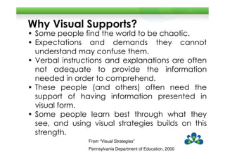 Why Visual Supports?
• Some people find the world to be chaotic.
• Expectations and demands they cannot
  understand may confuse them.
• Verbal instructions and explanations are often
  not adequate to provide the information
  needed in order to comprehend.
• These people (and others) often need the
  support of having information presented in
  visual form.
• Some people learn best through what they
  see, and using visual strategies builds on this
  strength.
                From “Visual Strategies”
                Pennsylvania Department of Education, 2000
 