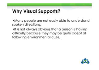 Why Visual Supports?
•Many people are not easily able to understand
spoken directions.
•It is not always obvious that a person is having
difficulty because they may be quite adept at
following environmental cues.
 