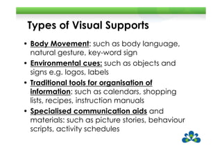 Types of Visual Supports
• Body Movement: such as body language,
  natural gesture, key-word sign
• Environmental cues: such as objects and
  signs e.g. logos, labels
• Traditional tools for organisation of
  information: such as calendars, shopping
  lists, recipes, instruction manuals
• Specialised communication aids and
  materials: such as picture stories, behaviour
  scripts, activity schedules
 