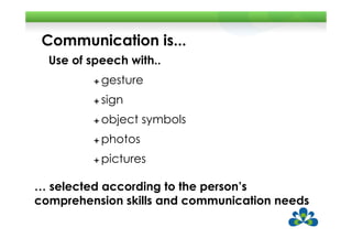 Communication is...
  Use of speech with..
           gesture
           sign
           object symbols
           photos
           pictures

… selected according to the person’s
comprehension skills and communication needs
 
