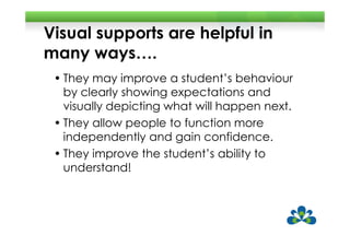 Visual supports are helpful in
many ways….
 • They may improve a student’s behaviour
   by clearly showing expectations and
   visually depicting what will happen next.
 • They allow people to function more
   independently and gain confidence.
 • They improve the student’s ability to
   understand!
 