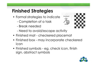 Finished Strategies
• Formal strategies to indicate
   - Completion of a task
   - Break needed
   - Need to avoid/escape activity
• Finished mat - checkered placemat
• Finished box - may incorporate checkered
  icon
• Finished symbols - eg. check icon, finish
  sign, abstract symbols
 
