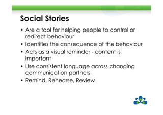 Social Stories
• Are a tool for helping people to control or
  redirect behaviour
• Identifies the consequence of the behaviour
• Acts as a visual reminder - content is
  important
• Use consistent language across changing
  communication partners
• Remind, Rehearse, Review
 