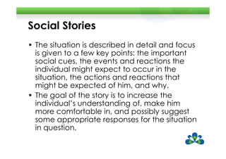 Social Stories
• The situation is described in detail and focus
  is given to a few key points: the important
  social cues, the events and reactions the
  individual might expect to occur in the
  situation, the actions and reactions that
  might be expected of him, and why.
• The goal of the story is to increase the
  individual’s understanding of, make him
  more comfortable in, and possibly suggest
  some appropriate responses for the situation
  in question.
 
