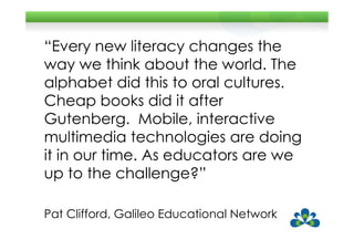 “Every new literacy changes the
way we think about the world. The
alphabet did this to oral cultures.
Cheap books did it after
Gutenberg. Mobile, interactive
multimedia technologies are doing
it in our time. As educators are we
up to the challenge?”

Pat Clifford, Galileo Educational Network
 