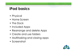 iPad basics
•   Physical
•   Home Screen
•   The Dock
•   Included Apps
•   Rearrange and delete Apps
•   Create and use folders
•   Multitasking and closing apps
•   Screenshot
 