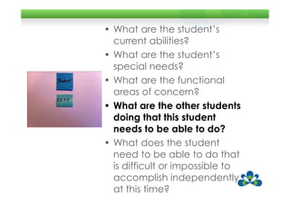 • What are the student’s
  current abilities?
• What are the student’s
  special needs?
• What are the functional
  areas of concern?
• What are the other students
  doing that this student
  needs to be able to do?
• What does the student
  need to be able to do that
  is difficult or impossible to
  accomplish independently
  at this time?
 