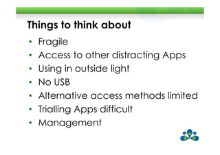 Things to think about
•   Fragile
•   Access to other distracting Apps
•   Using in outside light
•   No USB
•   Alternative access methods limited
•   Trialling Apps difficult
•   Management
 