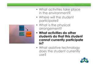 • What activities take place
  in the environment?
• Where will the student
  participate?
• What is the physical
  arrangement?
• What activities do other
  students do that this student
  cannot currently participate
  in?
• What assistive technology
  does the student currently
  use?
 