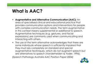 What is AAC?
• Augmentative and Alternative Communication (AAC): An
   area of specialised clinical and educational practice that
   provides communication options and interventions for people
   with complex communication needs. The term augmentative
   in this context means supplemental or additional to speech.
   Augmentative techniques (e.g. gestures, and facial
   expressions) are commonly used when communicating and
   interacting with others.
• The use of the term alternative acknowledges that there are
   some individuals whose speech is sufficiently impaired that
   they must rely completely on standard and special
   augmentative techniques, which do not augment speech but
   are alternatives to speech (Vanderheiden & Yoder, 1996).
(Speech Pathology Australia AAC Position Paper 2004)
 