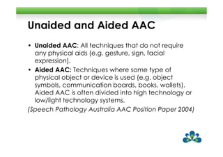 Unaided and Aided AAC
• Unaided AAC: All techniques that do not require
  any physical aids (e.g. gesture, sign, facial
  expression).
• Aided AAC: Techniques where some type of
  physical object or device is used (e.g. object
  symbols, communication boards, books, wallets).
  Aided AAC is often divided into high technology or
  low/light technology systems.
(Speech Pathology Australia AAC Position Paper 2004)
 