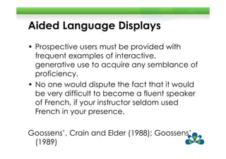 Aided Language Displays
• Prospective users must be provided with
  frequent examples of interactive,
  generative use to acquire any semblance of
  proficiency.
• No one would dispute the fact that it would
  be very difficult to become a fluent speaker
  of French, if your instructor seldom used
  French in your presence.

Goossens’, Crain and Elder (1988); Goossens’
 (1989)
 