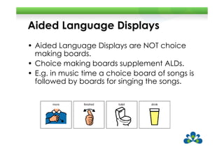 Aided Language Displays
• Aided Language Displays are NOT choice
  making boards.
• Choice making boards supplement ALDs.
• E.g. in music time a choice board of songs is
  followed by boards for singing the songs.
 