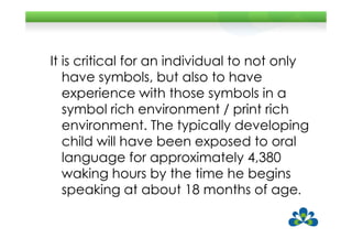 It is critical for an individual to not only
   have symbols, but also to have
   experience with those symbols in a
   symbol rich environment / print rich
   environment. The typically developing
   child will have been exposed to oral
   language for approximately 4,380
   waking hours by the time he begins
   speaking at about 18 months of age.
 