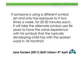 If someone is using a different symbol
  set and only has exposure to it two
  times a week, for 20-30 minutes each,
  it will take the alternate symbol user 84
  years to have the same experience
  with his symbols that the typically
  developing child has with the spoken
  word in 18 months!!!


 Jane Korsten (2011) QIAT Listserv 4th April
 