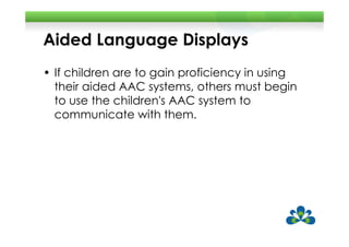 Aided Language Displays
• If children are to gain proficiency in using
  their aided AAC systems, others must begin
  to use the children's AAC system to
  communicate with them.
 