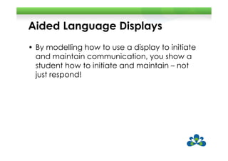 Aided Language Displays
• By modelling how to use a display to initiate
  and maintain communication, you show a
  student how to initiate and maintain – not
  just respond!
 