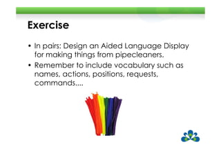 Exercise
• In pairs: Design an Aided Language Display
  for making things from pipecleaners.
• Remember to include vocabulary such as
  names, actions, positions, requests,
  commands....
 