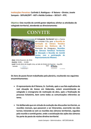 Josete Sampaio – Administradora - ADT/SEPLAN-BA
Instituições Parceiras: Carlindo S. Rodrigues – IF Baiano – Diretor, Josete
Sampaio - SEPLAN/DPT - ADT e Neilde Cardoso – SECULT – RTC.
Objetivo: Esta reunião do comitê gestor objetivou alinhar as atividades do
colegiado territorial, atendendo ao direcionamento:
Os itens de pauta foram trabalhados pela plenária, resultando nos seguintes
encaminhamentos:
 O representante do IF Baiano, Sr. Carlindo, após a sua fala explicativa da
real situação do Anexo em Itaberaba, estará encaminhando ao
colegiado o cronograma de reativação da obra, após a finalização do
processo licitatório, bem como todas as comunicações referentes ao
tema.
 Foi deliberado que em virtude da evolução das discussões territoriais, as
reuniões mensais, que passaram a ser itinerantes, ocorrerão nos dois
turnos; iniciando-se com as reuniões das câmaras territoriais, seguidas
pela reunião o comitê gestor, onde a socialização das ações das câmaras
faz parte da pauta do núcleo diretivo territorial.
 