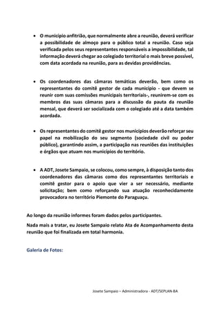 Josete Sampaio – Administradora - ADT/SEPLAN-BA
 O município anfitrião, que normalmente abre a reunião, deverá verificar
a possibilidade de almoço para o público total a reunião. Caso seja
verificada pelos seus representantes responsáveis a impossibilidade, tal
informação deverá chegar ao colegiado territorial o mais breve possível,
com data acordada na reunião, para as devidas providências.
 Os coordenadores das câmaras temáticas deverão, bem como os
representantes do comitê gestor de cada município - que devem se
reunir com suas comissões municipais territoriais-, reunirem-se com os
membros das suas câmaras para a discussão da pauta da reunião
mensal, que deverá ser socializada com o colegiado até a data também
acordada.
 Os representantes do comitê gestor nos municípios deverão reforçar seu
papel na mobilização do seu segmento (sociedade civil ou poder
público), garantindo assim, a participação nas reuniões das instituições
e órgãos que atuam nos municípios do território.
 A ADT, Josete Sampaio, se colocou, como sempre, à disposição tanto dos
coordenadores das câmaras como dos representantes territoriais e
comitê gestor para o apoio que vier a ser necessário, mediante
solicitação; bem como reforçando sua atuação reconhecidamente
provocadora no território Piemonte do Paraguaçu.
Ao longo da reunião informes foram dados pelos participantes.
Nada mais a tratar, eu Josete Sampaio relato Ata de Acompanhamento desta
reunião que foi finalizada em total harmonia.
Galeria de Fotos:
 