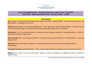 Por: Josete Sampaio - Agente de Desenvolvimento Territorial – SEPLAN/BA
1
Participantes
Iaçu: Ubiratan A. Icó (Diretor de Meio Ambiente), Jaqueline de Padua O. Sampaio (SMAS – Assistente Social), Janaína F. dos
Santos(SMAS – Articuladora Selo Unicef).
Itaberaba: Jorge Augusto Lemos Santos (EBDA/Bahiater – Engo.
Agrônomo), Edmário Batista(UMESA – Presidente), Laurita
G. de Jesus(Ass.Mov. Negro – Presidente),Josias Santos Azevedo (Associação Rural – Presidente).
Ruy Barbosa: Artur S. Francelino(Prefeitura – Secretário de Meio Ambiente), Adenilton G. Sampaio(Prefeitura – Chefe de
Gabinete e Secretário de Agricultura).
Santa Terezinha: Mila F. da s. Nogueira (Prefeitura – Secretária de Agricultura), Ediara A.R.C. Santos(Prefeitura – Secretaria
de agricultura).
Tapiramutá: Marcos Silva Barros (Prefeitura – Secretário de Agricultura), Daniel Francisco Neto(Igreja Católica –
Coordenador).
Instituições Parceiras: Neilde Rosa(SECULT – RTC) e Josete Sampaio( SEPLAN - Agente de desenvolvimento territorial).
Objetivo: Esta reunião mensal do comitê gestor objetivou alinhar as atividades do colegiado territorial, atendendo a
seguinte pauta:
Ata de Acompanhamento - Reunião Mensal do Comitê Gestor Territorial
30/07/2015 – Itaberada/BAHIATER – Horário: 9:00h – 13:00h
 