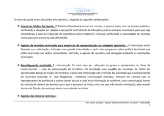 Por: Josete Sampaio - Agente de Desenvolvimento Territorial – SEPLAN/BA
3
Os itens de pauta foram discutidos pela plenária, chegando às seguintes deliberações:
 Consórcio Público Territorial: O Prefeito Gidu deverá entrar em contato, o quanto antes, com os demais prefeitos,
verificando a situação em relação à aprovação do Protocolo de Intenções junto às câmaras municipais, para que seja
estabelecida a data da realização da Assembleia Geral Estatuinte, inclusive verificando a necessidade de reuniões
municipais com a presença da SEPLAN/BA.
 Agenda de reuniões municipais para ampliação de representações no colegiado territorial: Os municípios estão
fazendo suas solicitações, inclusive com grande intensidade a partir dos programas sobre política territorial que
estão ocorrendo nas rádios comunitárias. Portanto, a agenda de reuniões será divulgada mediante as solicitações
municipais.
 Reconfiguração territorial: A comunicação foi mais uma vez reforçada no grupo e apresentada na ‘base de
conhecimento’ – rede de comunicação do território. Foi levantada uma questão do município de Itatim ter
apresentado desejo de mudar de território. Como esta informação não é formal, foi solicitado que o representante
do município presente, Sr. José Magalhaes, mediante comunicação impressa, entrasse em contato com os
representantes da prefeitura e outros atores sociais e caso esta informação se confirme, uma comunicação formal
de solicitação deverá ser enviada para que o processo se inicie, uma vez que não houve sinalização, pelo estudo
técnico do Estado, de mudança deste município de território.
 Agenda das câmaras temáticas:
 