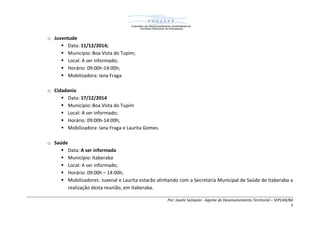 Por: Josete Sampaio - Agente de Desenvolvimento Territorial – SEPLAN/BA
5
o Juventude
 Data: 11/12/2014;
 Município: Boa Vista do Tupim;
 Local: A ser informado;
 Horário: 09:00h-14:00h;
 Mobilizadora: Iana Fraga.
o Cidadania
 Data: 17/12/2014
 Município: Boa Vista do Tupim
 Local: A ser informado;
 Horário: 09:00h-14:00h;
 Mobilizadora: Iana Fraga e Laurita Gomes.
o Saúde
 Data: A ser informada
 Município: Itaberaba
 Local: A ser informado;
 Horário: 09:00h – 14:00h;
 Mobilizadores: Juvenal e Laurita estarão alinhando com a Secretária Municipal de Saúde de Itaberaba a
realização desta reunião, em Itaberaba.
 