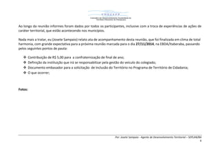 Por: Josete Sampaio - Agente de Desenvolvimento Territorial – SEPLAN/BA
6
Ao longo da reunião informes foram dados por todos os participantes, inclusive com a troca de experiências de ações de
caráter territorial, que estão acontecendo nos municípios.
Nada mais a tratar, eu (Josete Sampaio) relato ata de acompanhamento desta reunião, que foi finalizada em clima de total
harmonia, com grande expectativa para a próxima reunião marcada para o dia 27/11/2014, na EBDA/Itaberaba, passando
pelos seguintes pontos de pauta:
 Contribuição de R$ 5,00 para a confraternização de final de ano;
 Definição da instituição que irá se responsabilizar pela gestão do veículo do colegiado;
 Documento embasador para a solicitação de Inclusão do Território no Programa de Território de Cidadania;
 O que ocorrer;
Fotos:
 