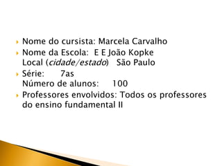  Nome do cursista: Marcela Carvalho
 Nome da Escola: E E João Kopke
Local (cidade/estado) São Paulo
 Série: 7as
Número de alunos: 100
 Professores envolvidos: Todos os professores
do ensino fundamental II
 
