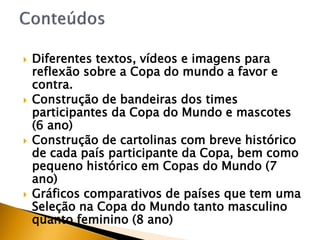  Diferentes textos, vídeos e imagens para
reflexão sobre a Copa do mundo a favor e
contra.
 Construção de bandeiras dos times
participantes da Copa do Mundo e mascotes
(6 ano)
 Construção de cartolinas com breve histórico
de cada país participante da Copa, bem como
pequeno histórico em Copas do Mundo (7
ano)
 Gráficos comparativos de países que tem uma
Seleção na Copa do Mundo tanto masculino
quanto feminino (8 ano)
 