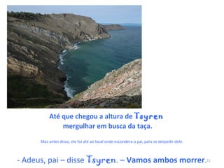 Até que chegou a altura de  Tsyren  mergulhar em busca da taça. Mas antes disso, ele foi até ao local onde escondera o pai, para se despedir dele. - Adeus, pai – disse  Tsyren . –  Vamos ambos morrer . 